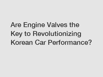 Are Engine Valves the Key to Revolutionizing Korean Car Performance?