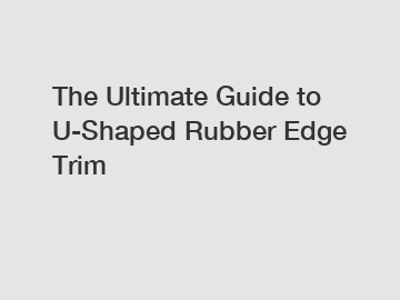 The Ultimate Guide to U-Shaped Rubber Edge Trim