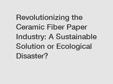 Revolutionizing the Ceramic Fiber Paper Industry: A Sustainable Solution or Ecological Disaster?