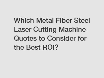 Which Metal Fiber Steel Laser Cutting Machine Quotes to Consider for the Best ROI?