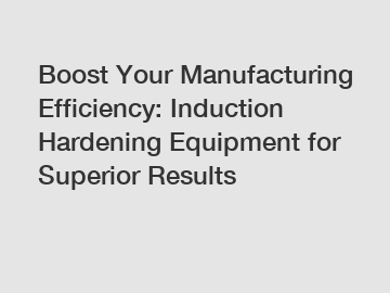 Boost Your Manufacturing Efficiency: Induction Hardening Equipment for Superior Results