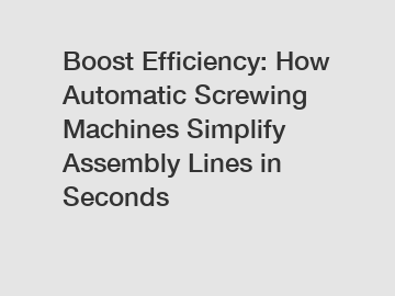 Boost Efficiency: How Automatic Screwing Machines Simplify Assembly Lines in Seconds