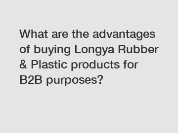 What are the advantages of buying Longya Rubber & Plastic products for B2B purposes?