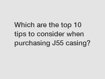 Which are the top 10 tips to consider when purchasing J55 casing?