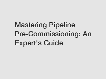 Mastering Pipeline Pre-Commissioning: An Expert's Guide