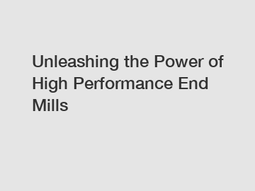 Unleashing the Power of High Performance End Mills