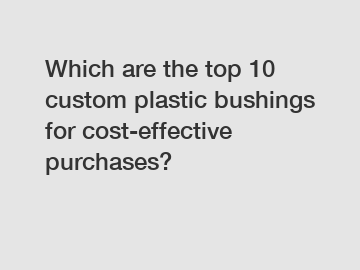 Which are the top 10 custom plastic bushings for cost-effective purchases?