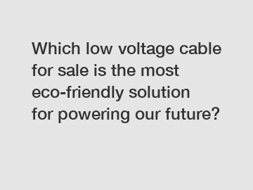 Which low voltage cable for sale is the most eco-friendly solution for powering our future?