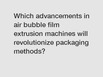 Which advancements in air bubble film extrusion machines will revolutionize packaging methods?