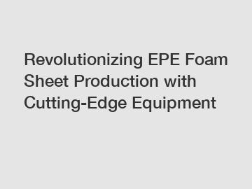 Revolutionizing EPE Foam Sheet Production with Cutting-Edge Equipment