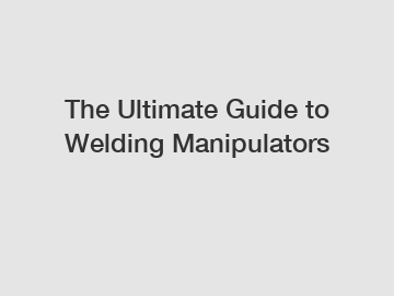 The Ultimate Guide to Welding Manipulators