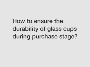 How to ensure the durability of glass cups during purchase stage?
