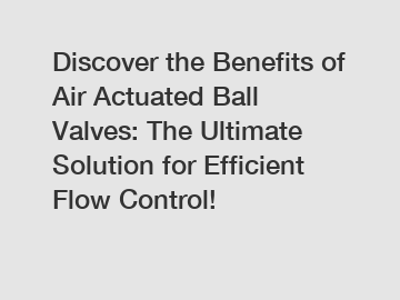 Discover the Benefits of Air Actuated Ball Valves: The Ultimate Solution for Efficient Flow Control!