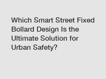 Which Smart Street Fixed Bollard Design Is the Ultimate Solution for Urban Safety?