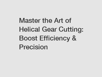 Master the Art of Helical Gear Cutting: Boost Efficiency & Precision