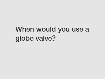 When would you use a globe valve?