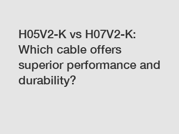 H05V2-K vs H07V2-K: Which cable offers superior performance and durability?