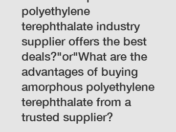 Which amorphous polyethylene terephthalate industry supplier offers the best deals?"or"What are the advantages of buying amorphous polyethylene terephthalate from a trusted supplier?