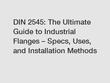 DIN 2545: The Ultimate Guide to Industrial Flanges – Specs, Uses, and Installation Methods