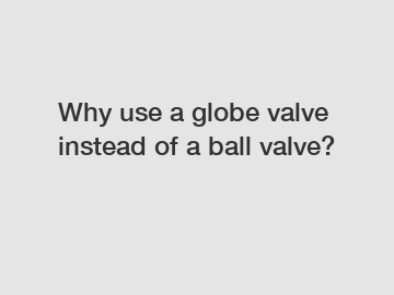 Why use a globe valve instead of a ball valve?