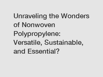 Unraveling the Wonders of Nonwoven Polypropylene: Versatile, Sustainable, and Essential?