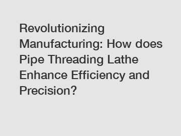 Revolutionizing Manufacturing: How does Pipe Threading Lathe Enhance Efficiency and Precision?