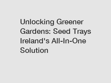 Unlocking Greener Gardens: Seed Trays Ireland's All-In-One Solution