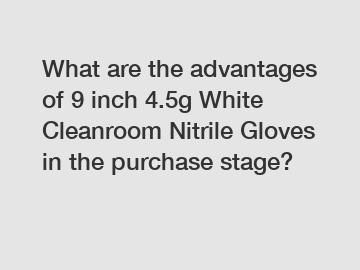 What are the advantages of 9 inch 4.5g White Cleanroom Nitrile Gloves in the purchase stage?