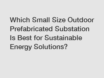 Which Small Size Outdoor Prefabricated Substation Is Best for Sustainable Energy Solutions?