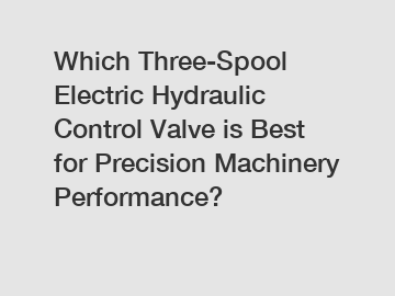 Which Three-Spool Electric Hydraulic Control Valve is Best for Precision Machinery Performance?