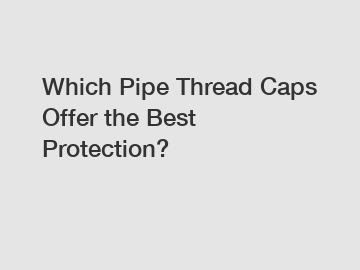 Which Pipe Thread Caps Offer the Best Protection?