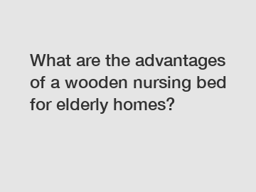 What are the advantages of a wooden nursing bed for elderly homes?