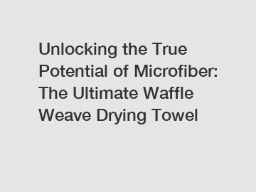 Unlocking the True Potential of Microfiber: The Ultimate Waffle Weave Drying Towel