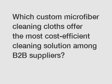 Which custom microfiber cleaning cloths offer the most cost-efficient cleaning solution among B2B suppliers?