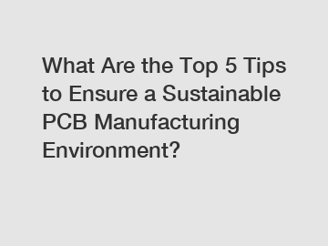 What Are the Top 5 Tips to Ensure a Sustainable PCB Manufacturing Environment?