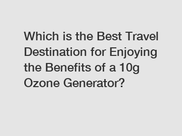 Which is the Best Travel Destination for Enjoying the Benefits of a 10g Ozone Generator?