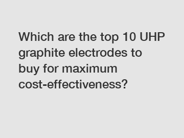 Which are the top 10 UHP graphite electrodes to buy for maximum cost-effectiveness?