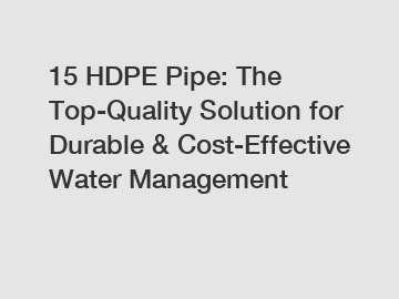 15 HDPE Pipe: The Top-Quality Solution for Durable & Cost-Effective Water Management