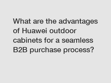 What are the advantages of Huawei outdoor cabinets for a seamless B2B purchase process?
