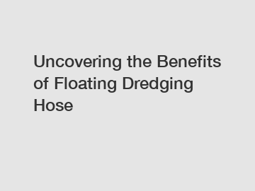 Uncovering the Benefits of Floating Dredging Hose