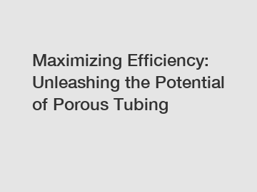 Maximizing Efficiency: Unleashing the Potential of Porous Tubing