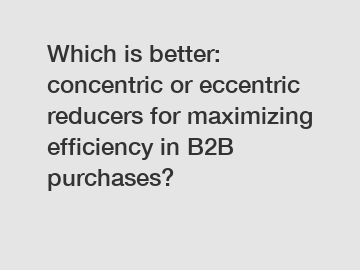 Which is better: concentric or eccentric reducers for maximizing efficiency in B2B purchases?