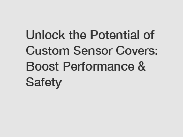 Unlock the Potential of Custom Sensor Covers: Boost Performance & Safety