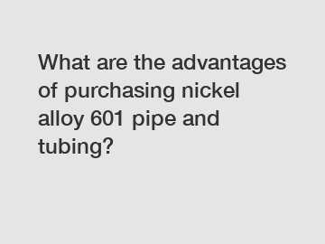 What are the advantages of purchasing nickel alloy 601 pipe and tubing?