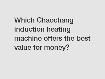 Which Chaochang induction heating machine offers the best value for money?