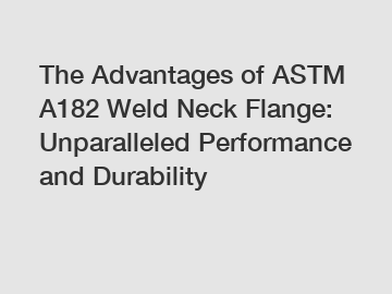 The Advantages of ASTM A182 Weld Neck Flange: Unparalleled Performance and Durability