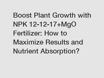 Boost Plant Growth with NPK 12-12-17+MgO Fertilizer: How to Maximize Results and Nutrient Absorption?