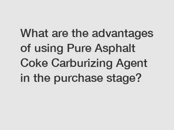 What are the advantages of using Pure Asphalt Coke Carburizing Agent in the purchase stage?