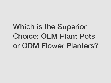 Which is the Superior Choice: OEM Plant Pots or ODM Flower Planters?