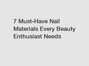 7 Must-Have Nail Materials Every Beauty Enthusiast Needs